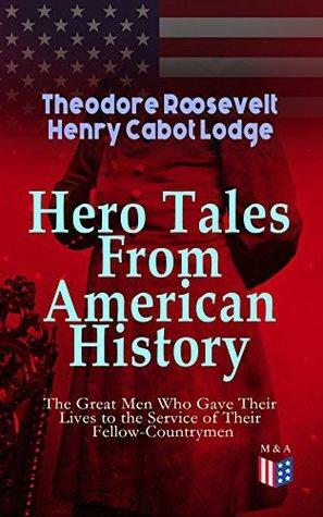 Hero Tales From American History -The Great Men Who Gave Their Lives to the Service of Their Fellow-Countrymen: George Washington, Daniel Boone, Francis ... Cushing, Abraham Lincoln, Gettysburg, Alamo by Henry Cabot Lodge, Theodore Roosevelt