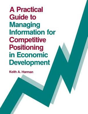 A Practical Guide to Managing Information for Competitive Positioning in Economic Development by Keith Harman