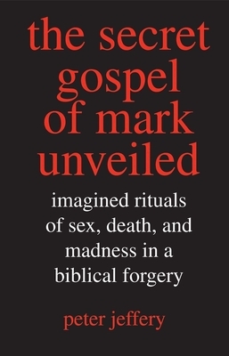 The Secret Gospel of Mark Unveiled: Imagined Rituals of Sex, Death, and Madness in a Biblical Forgery by Peter Jeffery