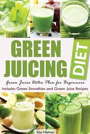 Green Juicing Diet: Green Juice Detox Plan for Beginners—Includes Green Smoothies and Green Juice Recipes by John Chatham, John Chatham