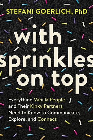 With Sprinkles on Top: Everything Vanilla People and Their Kinky Partners Need to Know to Communicate, Explore, and Connect by Stefani Goerlich