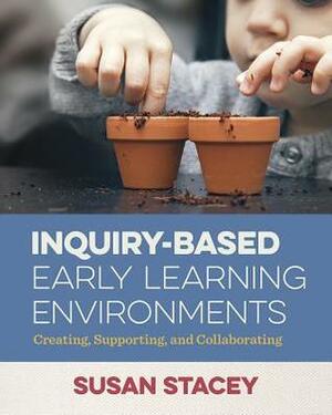 Inquiry-Based Early Learning Environments: Creating, Supporting, and Collaborating by Susan Stacey