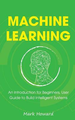 Machine Learning: An Introduction for Beginners, User Guide to Build Intelligent Systems by Mark Howard
