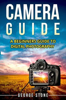 Camera Guide: A Beginners Guide to Digital Photography by George Stone