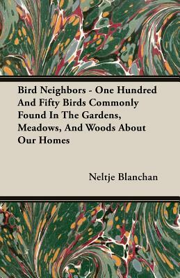 Bird Neighbors - One Hundred and Fifty Birds Commonly Found in the Gardens, Meadows, and Woods about Our Homes by Neltje Blanchan