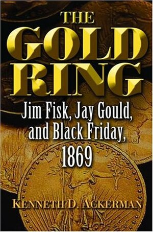 The Gold Ring: Jim Fisk, Jay Gould, and Black Friday, 1869 by Kenneth D. Ackerman