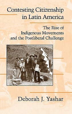 Contesting Citizenship in Latin America: The Rise of Indigenous Movements and the Postliberal Challenge by Deborah J. Yashar