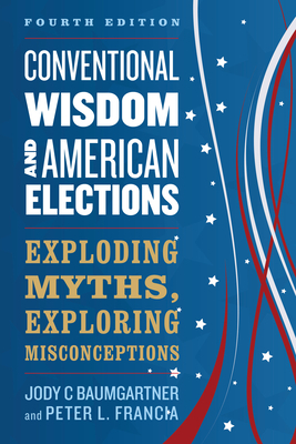 Conventional Wisdom and American Elections: Exploding Myths, Exploring Misconceptions by Jody C. Baumgartner, Peter L. Francia