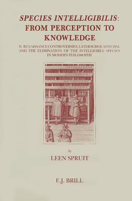 Species Intelligibilis: From Perception to Knowledge: 2. Renaissance Controversies, Later Scholasticism, and the Elimination of the Intelligible Speci by Leen Spruit