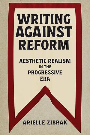 Writing Against Reform: Aesthetic Realism in the Progressive Era by Arielle Zibrak