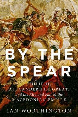 By the Spear: Philip II, Alexander the Great, and the Rise and Fall of the Macedonian Empire by Ian Worthington
