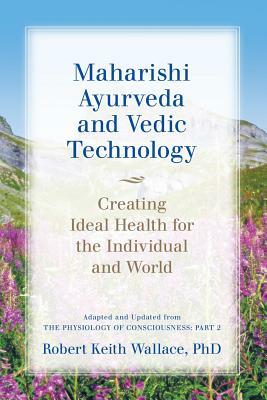 Maharishi Ayurveda and Vedic Technology: Creating Ideal Health for the Individual and World, Adapted and Updated from The Physiology of Consciousness: Part 2 by Robert Keith Wallace
