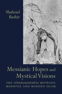 Messianic Hopes and Mystical Visions: The Nurbakhshiya Between Medieval and Modern Islam by Shahzad Bashir