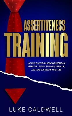 Assertiveness Training: 10 Simple Steps How to Become an Assertive Leader, Stand Up, Speak Up, and Take Control of Your Life by Luke Caldwell