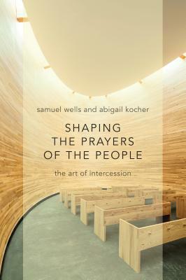 Shaping the Prayers of the People: The Art of Intercession by Samuel Wells, Abigail Kocher