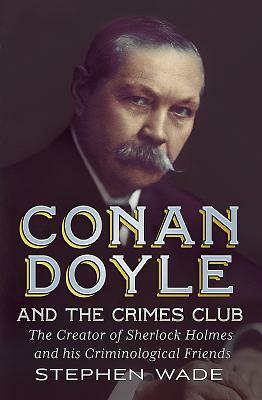 Conan Doyle and the Crimes Club: The Creator of Sherlock Holmes and His Criminological Friends by Stephen Wade