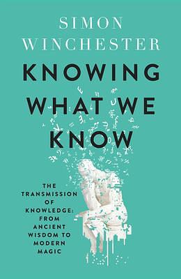 Knowing What We Know: The Transmission of Knowledge: from Ancient Wisdom to Modern Magic by Simon Winchester, Simon Winchester