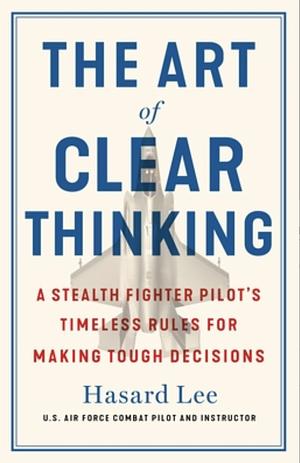 The Art of Clear Thinking: A Stealth Fighter Pilot's Timeless Rules for Making Tough Decisions by Hasard Lee