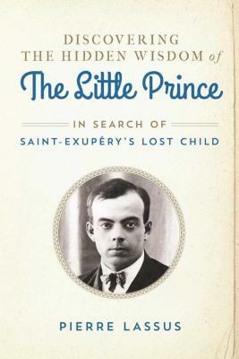 Discovering the Hidden Wisdom of the Little Prince: In Search of Saint-Exupary's Lost Child by Pierre Lassus