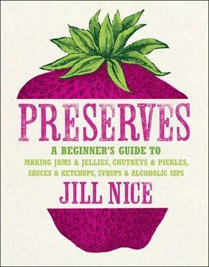 Preserves: A Beginner's Guide to Making Jams and Jellies, Chutneys and Pickles, Sauces and Ketchups, Syrups and Alcoholic Sips. by Jill Nice by Jill Nice