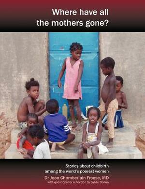 Where Have All the Mothers Gone? Stories of Courage and Hope During Childbirth Among the World's Poorest Women by Jean Chamberlain Froese