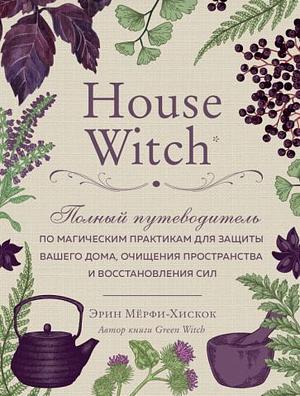 House Witch. Полный путеводитель по магическим практикам для защиты вашего дома, очищения пространства и восстановления сил by Arin Murphy-Hiscock