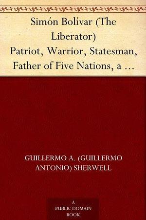 Simón Bolívar (The Liberator) Patriot, Warrior, Statesman, Father of Five Nations, a Sketch of His Life and His Work by Sarah Aziza, Guillermo A. Sherwell, Guillermo A. Sherwell
