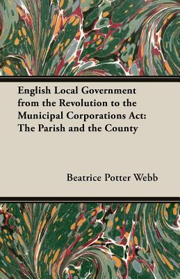 English Local Government from the Revolution to the Municipal Corporations ACT: The Parish and the County by Beatrice Potter Webb, Sidney Webb