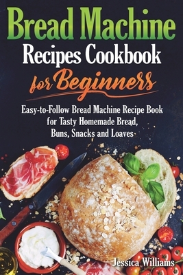 Bread Machine Recipes Cookbook for Beginners: Easy-to-Follow Bread Machine Recipe Book for Tasty Homemade Bread, Buns, Snacks and Loaves. (Homemade Br by Jessica Williams