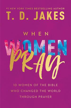 When Women Pray: 10 Women of the Bible Who Changed the World through Prayer by T.D. Jakes