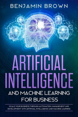 Artificial Intelligence and Machine Learning for Business: Scale Your Business Through Automation, Management and Development with Artificial Intellig by Benjamin Brown