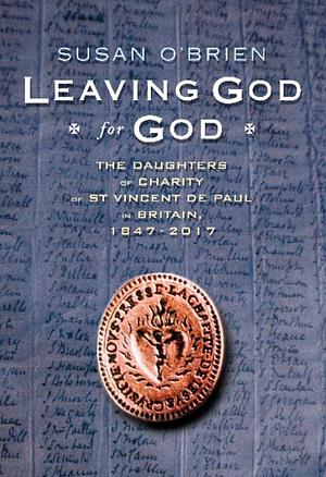 Leaving God for God: The Daughters of Charity of St Vincent de Paul in Britain, 1847-2017 by Susan O'Brien