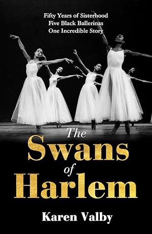 The Swans of Harlem: Five Black Ballerinas, Fifty Years of Sisterhood, and Their Reclamation of a Groundbreaking History by Karen Valby