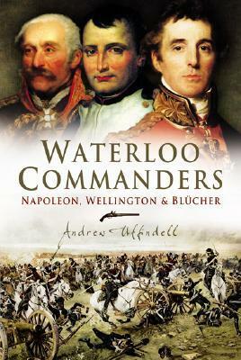 Waterloo Commanders: Napoleon, Wellington and Blucher by Andrew Uffindell
