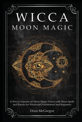 Wicca Moon Magic: A Wicca Grimoire on Moon Magic Power with Moon Spells and Rituals for Witchcraft Practitioners and Beginners by Dora McGregor