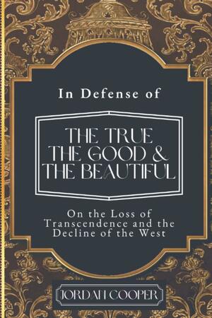 In Defense of the True, the Good, and the Beautiful: On the Loss of Transcendence and the Decline of the West by Jordan Cooper