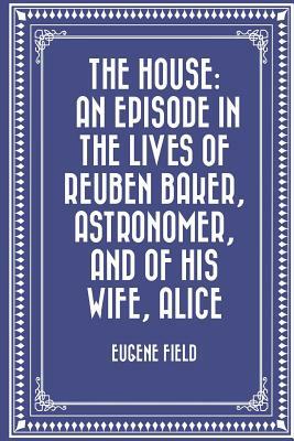 The House: An Episode in the Lives of Reuben Baker, Astronomer, and of His Wife, Alice by Eugene Field