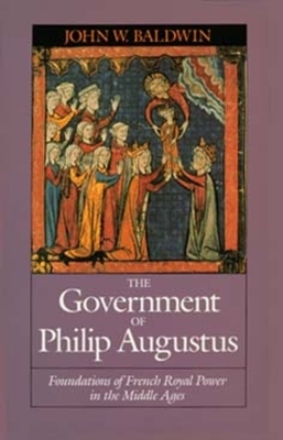 The Government of Philip Augustus: Foundations of French Royal Power in the Middle Ages by John W. Baldwin