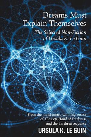 Dreams Must Explain Themselves: The Selected Non-Fiction of Ursula K. Le Guin by Ursula K. Le Guin, Ursula K. Le Guin