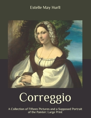 Correggio: A Collection of Fifteen Pictures and a Supposed Portrait of the Painter: Large Print by Estelle May Hurll