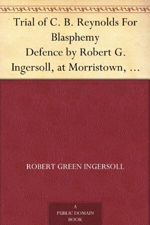 Trial of C. B. Reynolds For Blasphemy Defence by Robert G. Ingersoll, at Morristown, N. J., May 1887 by Robert G. Ingersoll