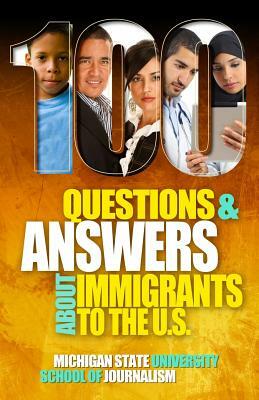 100 Questions and Answers About Immigrants to the U.S.: Immigration policies, politics and trends and how they affect families, jobs and demographics: by Michigan State School of Journalism