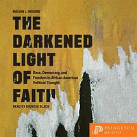 The Darkened Light of Faith: Race, Democracy, and Freedom in African American Political Thought by Melvin L. Rogers