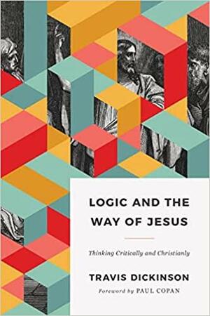 Logic and the Way of Jesus: Thinking Critically and Christianly by Travis Dickinson