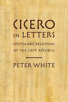 Cicero in Letters: Epistolary Relations of the Late Republic by Peter White