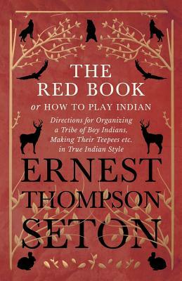The Red Book or How To Play Indian - Directions for Organizing a Tribe of Boy Indians, Making Their Teepees etc. in True Indian Style by Ernest Thompson Seton