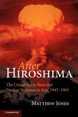 After Hiroshima: The United States, Race and Nuclear Weapons in Asia, 1945-1965 by Matthew Jones
