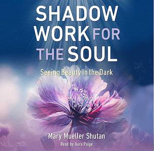 Shadow Work for the Soul: Seeing Beauty in the Dark by Mary Mueller Shutan