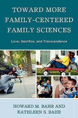 Toward More Family-Centered Family Sciences: Love, Sacrifice, and Transcendence by Howard M. Bahr, Kathleen S. Bahr