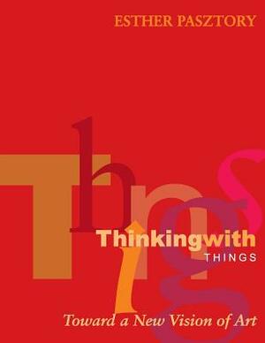 Thinking with Things: Toward a New Vision of Art by Esther Pasztory